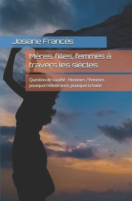 Mères, filles, femmes à travers les siècles: Question de société Hommes / Femmes pourquoi l'intolérance, pourquoi la haine