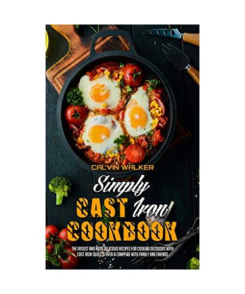 Simply Cast Iron Cookbook: The Easiest And Most Delicious Recipes For Cooking Outdoors With Cast Iron Skillets Over A Campfire With Family And Fr