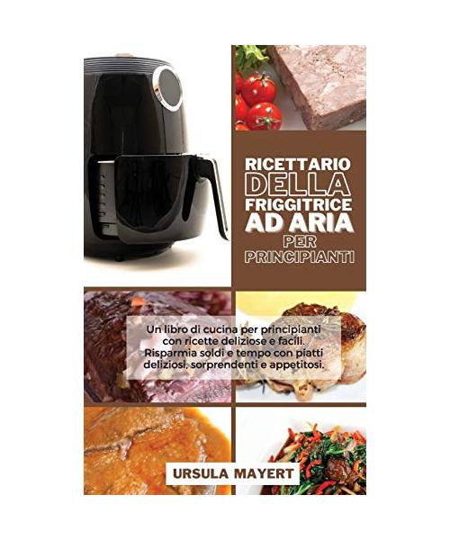 Ricettario della Friggitrice ad Aria per Principianti: Un libro di cucina per principianti con ricette deliziose e facili. Risparmia soldi e tempo con
