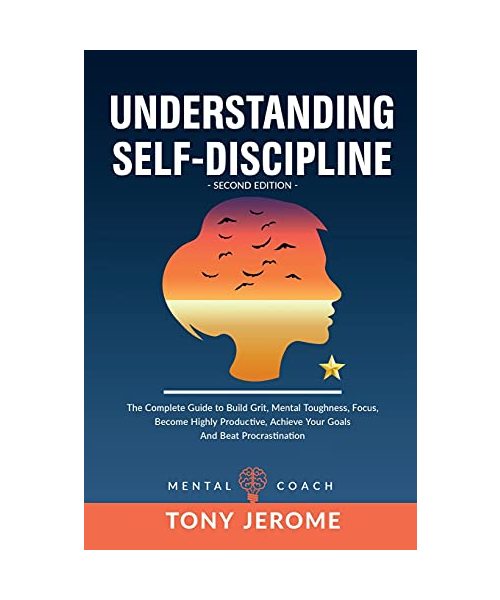 Understanding Self-Discipline: The Complete Guide to Build Grit, Mental Toughness, Focus, Become Highly Productive, Achieve Your Goals And Beat Procr