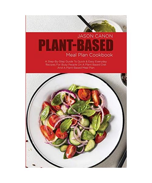 Plant Based Meal Plan Cookbook: A Step-By-Step Guide To Quick & Easy Everyday Recipes For Busy People On A Plant Based Diet And A Plant-Based Meal Pla