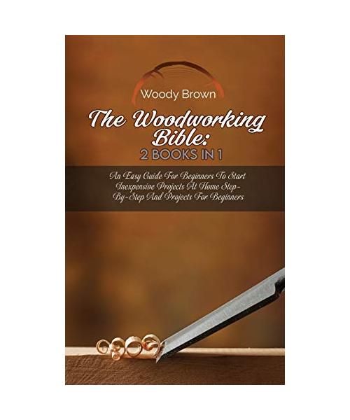 The Woodworking Bible: 2 Books In 1: An Easy Guide for Beginners to Start Inexpensive Projects at Home Step-By-Step and Projects for Beginner