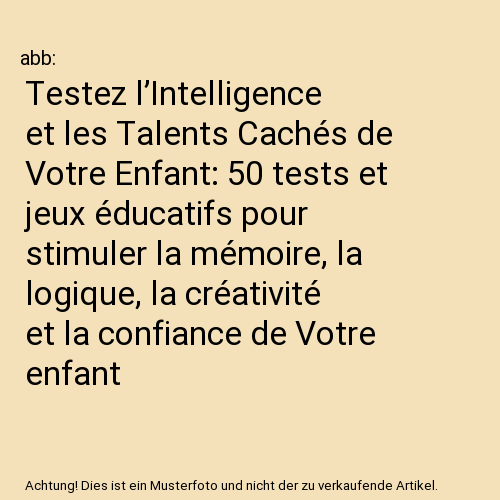 Testez l’Intelligence et les Talents Cachés de Votre Enfant: 50 tests et jeux éducatifs pour stimuler la mémoire, la logique, la créativité et la confiance de Votre enfant