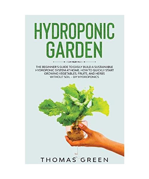 Hydroponic Garden: The Beginner's Guide to Easily Build a Sustainable Hydroponic System at Home. How to Quickly Start Growing Vegetables,