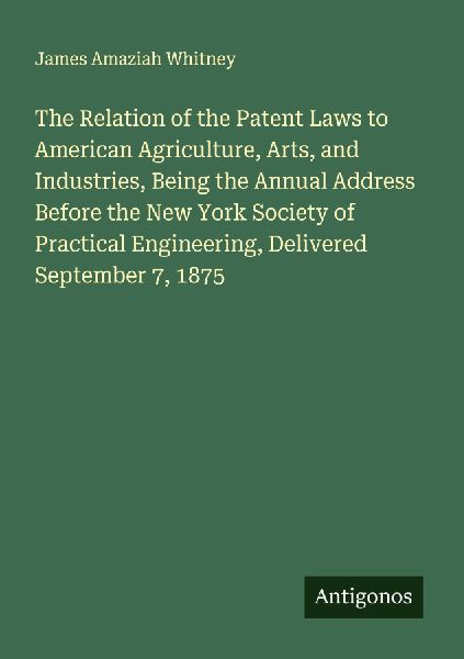The Relation of the Patent Laws to American Agriculture, Arts, and Industries, Being the Annual Address Before the New York Society of Practical Engineering, Delivered September 7, 1875