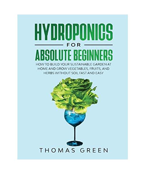 Hydroponics for Absolute Beginners: How to Build your Sustainable Garden at Home and Grow Vegetables, Fruits, and Herbs Without Soil Fast and Easy