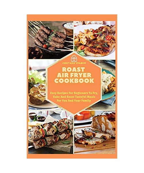 Roast Air Fryer Cookbook: Easy Recipes For Beginners To Fry, Bake And Roast Tasteful Meals For You And Your Family