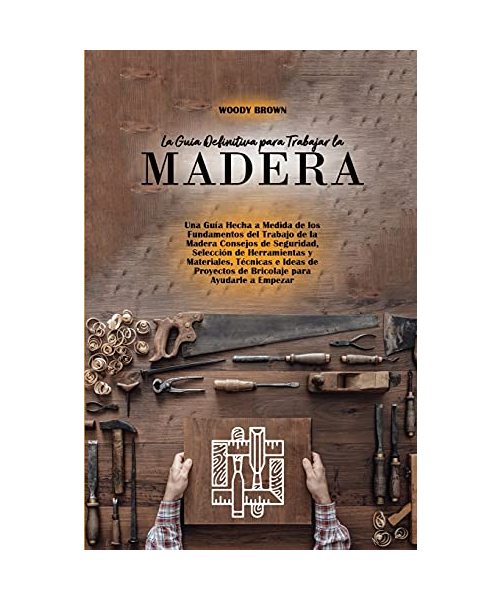 La Guía Definitiva para Trabajar la Madera: Una Guía Hecha a Medida de los Fundamentos del Trabajo de la Madera Consejos de Seguridad, Selección de He