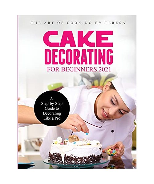 Cake Decorating for Beginners 2021: A Step-by-Step Guide to Decorating Like a Pro