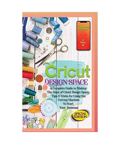 Cricut Design Space: A Complete Guide to Making the Most of Cricut Design Space. Tips&Tricks for Using the Cutting Machine to Start Your Bu