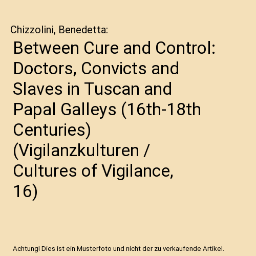 Between Cure and Control: Doctors, Convicts and Slaves in Tuscan and Papal Galleys (16th-18th Centuries) (Vigilanzkulturen / Cultures of Vigilance, 16)