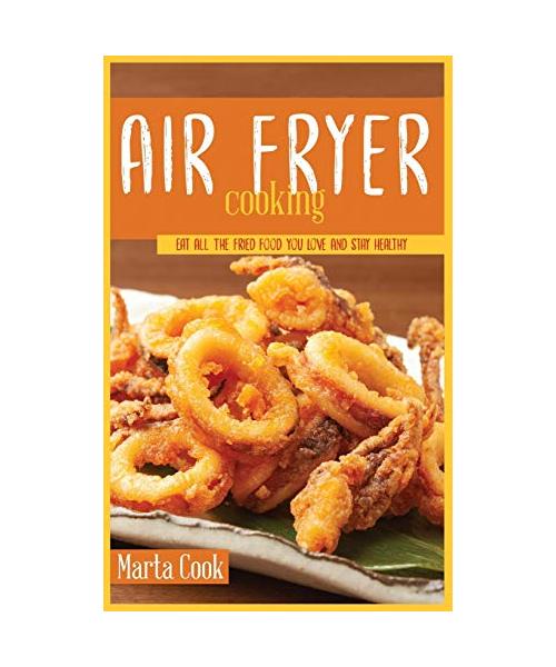 Air Frying Cooking: Eat All The Fried Food You Love And Stay Healthy
