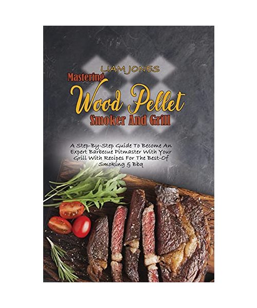 Mastering Wood Pellet Smoker And Grill: A Step-By-Step Guide To Become An Expert Barbecue Pitmaster With Your Grill With Recipes For The Best-Of Smoki