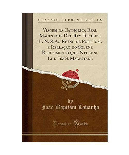 Viagem da Catholica Real Magestade Del Rey D. Filipe II. N. S. Ao Reyno de Portugal e Rellaçao do Solene Recebimento Que Nelle se Lhe Fez S. Magestade (Classic Reprint)