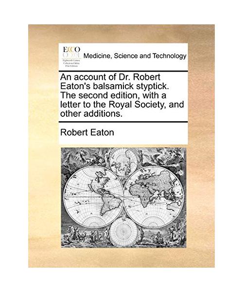 An Account of Dr. Robert Eatons Balsamick Styptick. the Second Edition, with a Letter to the Royal Society, and Other Additions.