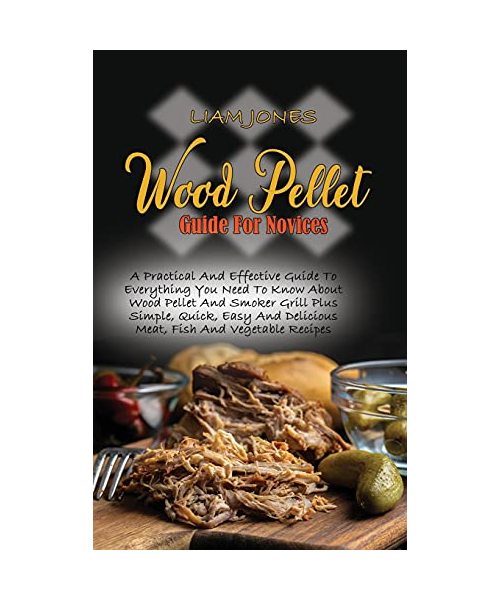 Wood Pellet Guide For Novices: A Practical And Effective Guide To Everything You Need To Know About Wood Pellet And Smoker Grill Plus Simple, Quick,