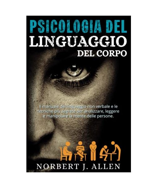 Psicologia Del Linguaggio Del Corpo: Il Manuale Del Linguaggio Non Verbale e le Tecniche Più Segrete per Analizzare, Leggere e Manipolare la Mente Delle Persone