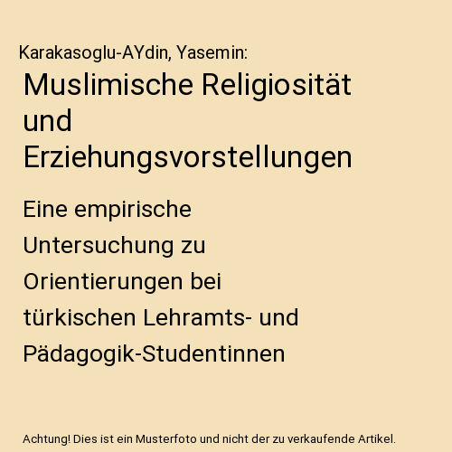 Muslimische Religiosität und Erziehungsvorstellungen: Eine empirische Untersuchung zu Orientierungen bei türkischen Lehramts- und Pädagogik-Studentinnen in Deutschland