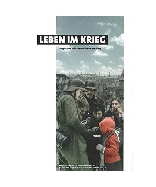 Leben im Krieg - Perspektiven auf Hanau im Zweiten Weltkrieg: Begleitpublikation zur Sonderausstellung im Historischen Museum Hanau Schloss Philippsruhe 2020/21