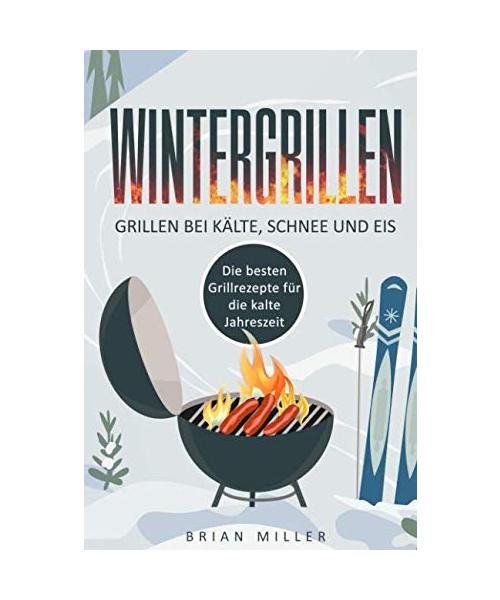 Wintergrillen - Grillen bei Kälte, Schnee und Eis: Die besten Grillrezepte für die kalte Jahreszeit